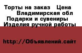 Торты на заказ › Цена ­ 500 - Владимирская обл. Подарки и сувениры » Изделия ручной работы   